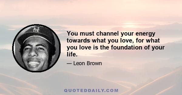 You must channel your energy towards what you love, for what you love is the foundation of your life.