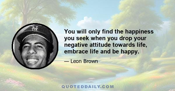 You will only find the happiness you seek when you drop your negative attitude towards life, embrace life and be happy.