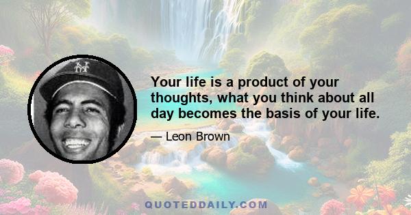 Your life is a product of your thoughts, what you think about all day becomes the basis of your life.