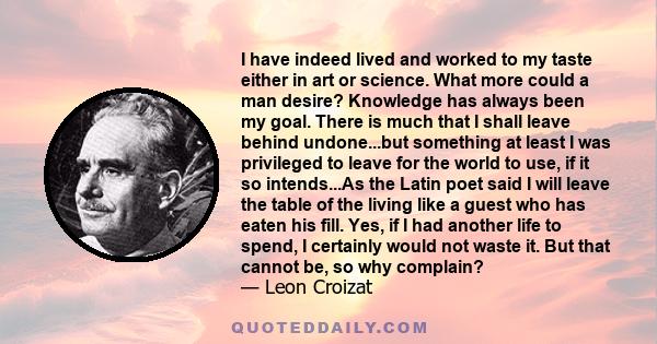 I have indeed lived and worked to my taste either in art or science. What more could a man desire? Knowledge has always been my goal. There is much that I shall leave behind undone...but something at least I was