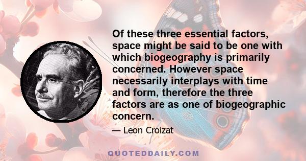 Of these three essential factors, space might be said to be one with which biogeography is primarily concerned. However space necessarily interplays with time and form, therefore the three factors are as one of