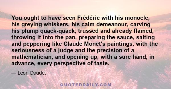 You ought to have seen Frédéric with his monocle, his greying whiskers, his calm demeanour, carving his plump quack-quack, trussed and already flamed, throwing it into the pan, preparing the sauce, salting and peppering 