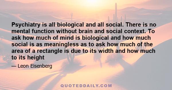 Psychiatry is all biological and all social. There is no mental function without brain and social context. To ask how much of mind is biological and how much social is as meaningless as to ask how much of the area of a