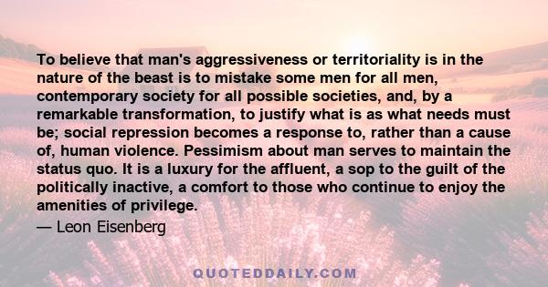 To believe that man's aggressiveness or territoriality is in the nature of the beast is to mistake some men for all men, contemporary society for all possible societies, and, by a remarkable transformation, to justify