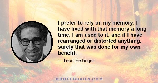 I prefer to rely on my memory. I have lived with that memory a long time, I am used to it, and if I have rearranged or distorted anything, surely that was done for my own benefit.