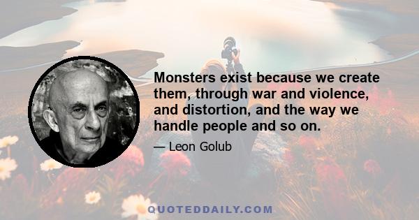 Monsters exist because we create them, through war and violence, and distortion, and the way we handle people and so on.