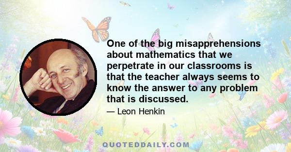 One of the big misapprehensions about mathematics that we perpetrate in our classrooms is that the teacher always seems to know the answer to any problem that is discussed.