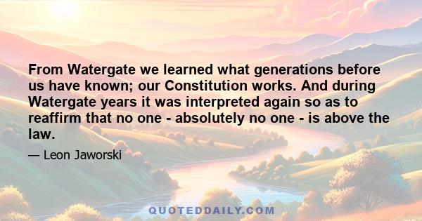 From Watergate we learned what generations before us have known; our Constitution works. And during Watergate years it was interpreted again so as to reaffirm that no one - absolutely no one - is above the law.