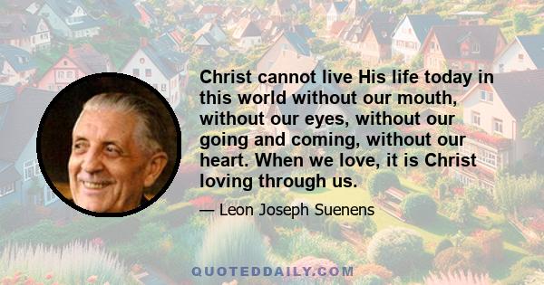 Christ cannot live His life today in this world without our mouth, without our eyes, without our going and coming, without our heart. When we love, it is Christ loving through us.