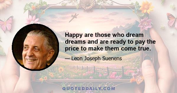 Happy are those who dream dreams and are ready to pay the price to make them come true.