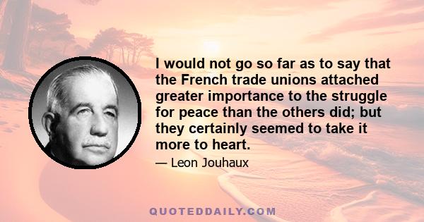 I would not go so far as to say that the French trade unions attached greater importance to the struggle for peace than the others did; but they certainly seemed to take it more to heart.