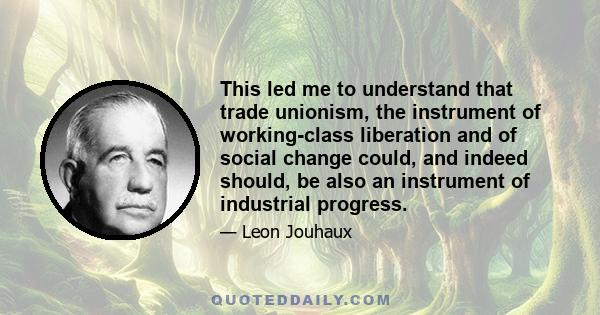 This led me to understand that trade unionism, the instrument of working-class liberation and of social change could, and indeed should, be also an instrument of industrial progress.