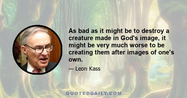 As bad as it might be to destroy a creature made in God's image, it might be very much worse to be creating them after images of one's own.