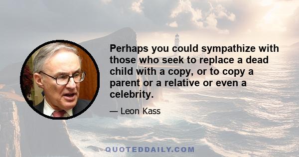 Perhaps you could sympathize with those who seek to replace a dead child with a copy, or to copy a parent or a relative or even a celebrity.