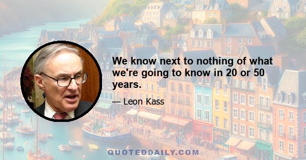 We know next to nothing of what we're going to know in 20 or 50 years.