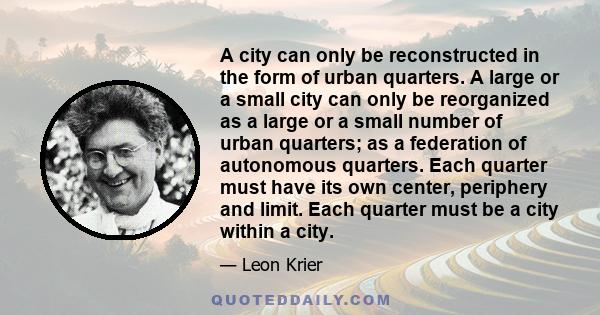 A city can only be reconstructed in the form of urban quarters. A large or a small city can only be reorganized as a large or a small number of urban quarters; as a federation of autonomous quarters. Each quarter must