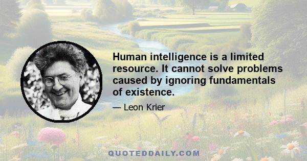 Human intelligence is a limited resource. It cannot solve problems caused by ignoring fundamentals of existence.