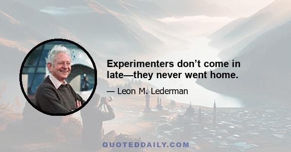 Experimenters don’t come in late—they never went home.