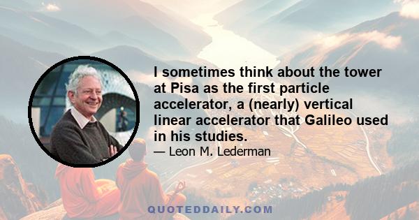 I sometimes think about the tower at Pisa as the first particle accelerator, a (nearly) vertical linear accelerator that Galileo used in his studies.