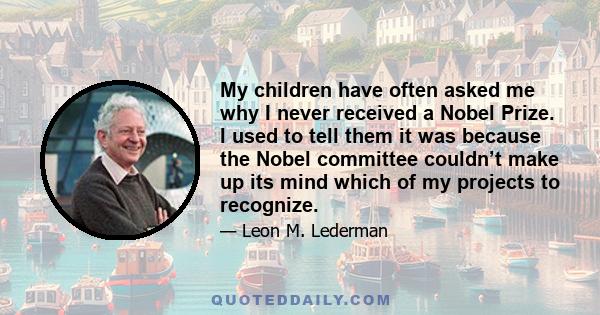 My children have often asked me why I never received a Nobel Prize. I used to tell them it was because the Nobel committee couldn’t make up its mind which of my projects to recognize.