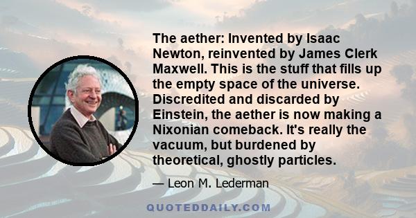 The aether: Invented by Isaac Newton, reinvented by James Clerk Maxwell. This is the stuff that fills up the empty space of the universe. Discredited and discarded by Einstein, the aether is now making a Nixonian