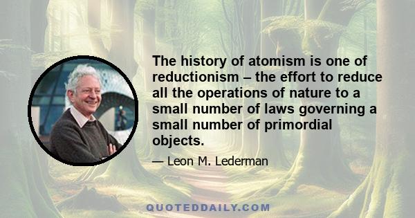 The history of atomism is one of reductionism – the effort to reduce all the operations of nature to a small number of laws governing a small number of primordial objects.