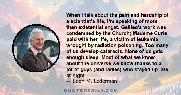 When I talk about the pain and hardship of a scientist's life, I'm speaking of more than existential angst. Galileo's work was condemned by the Church; Madame Curie paid with her life, a victim of leukemia wrought by