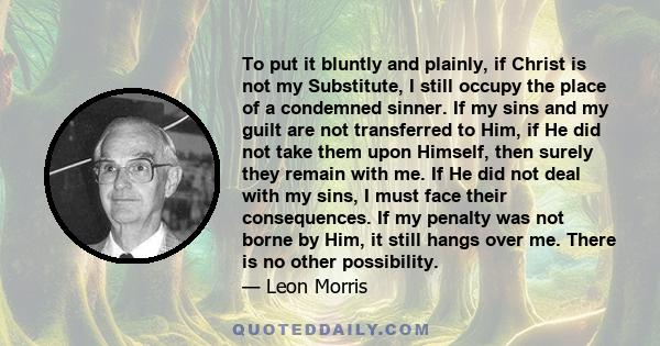 To put it bluntly and plainly, if Christ is not my Substitute, I still occupy the place of a condemned sinner. If my sins and my guilt are not transferred to Him, if He did not take them upon Himself, then surely they