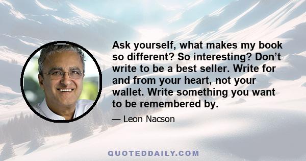 Ask yourself, what makes my book so different? So interesting? Don’t write to be a best seller. Write for and from your heart, not your wallet. Write something you want to be remembered by.