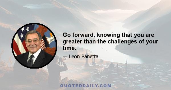 Go forward, knowing that you are greater than the challenges of your time.