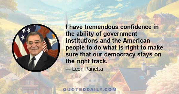 I have tremendous confidence in the ability of government institutions and the American people to do what is right to make sure that our democracy stays on the right track.