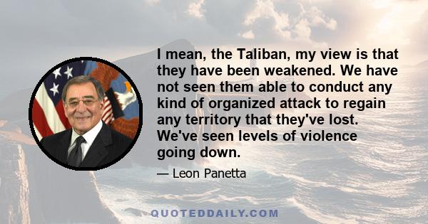 I mean, the Taliban, my view is that they have been weakened. We have not seen them able to conduct any kind of organized attack to regain any territory that they've lost. We've seen levels of violence going down.