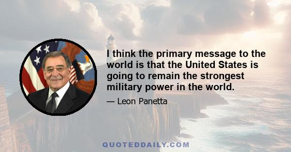 I think the primary message to the world is that the United States is going to remain the strongest military power in the world.