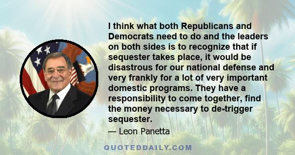 I think what both Republicans and Democrats need to do and the leaders on both sides is to recognize that if sequester takes place, it would be disastrous for our national defense and very frankly for a lot of very