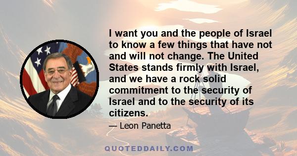 I want you and the people of Israel to know a few things that have not and will not change. The United States stands firmly with Israel, and we have a rock solid commitment to the security of Israel and to the security