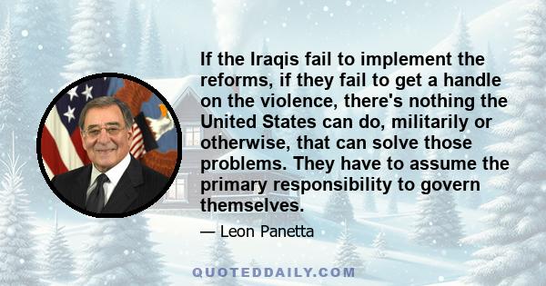 If the Iraqis fail to implement the reforms, if they fail to get a handle on the violence, there's nothing the United States can do, militarily or otherwise, that can solve those problems. They have to assume the