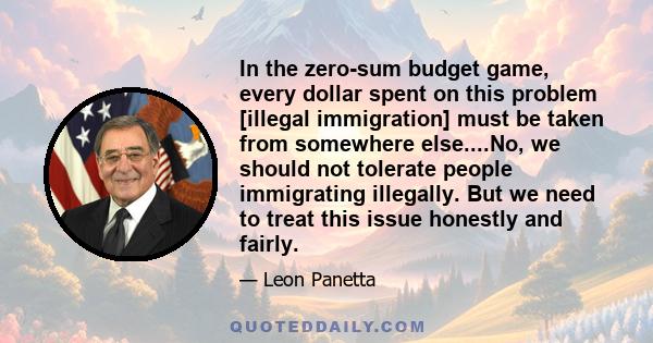 In the zero-sum budget game, every dollar spent on this problem [illegal immigration] must be taken from somewhere else....No, we should not tolerate people immigrating illegally. But we need to treat this issue