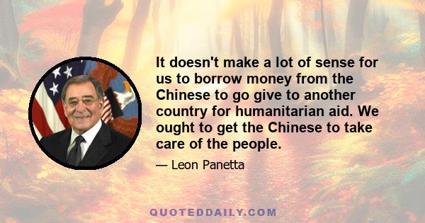 It doesn't make a lot of sense for us to borrow money from the Chinese to go give to another country for humanitarian aid. We ought to get the Chinese to take care of the people.