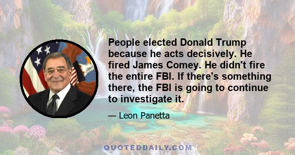 People elected Donald Trump because he acts decisively. He fired James Comey. He didn't fire the entire FBI. If there's something there, the FBI is going to continue to investigate it.