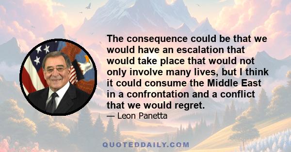 The consequence could be that we would have an escalation that would take place that would not only involve many lives, but I think it could consume the Middle East in a confrontation and a conflict that we would regret.