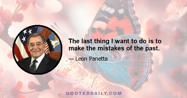 The last thing I want to do is to make the mistakes of the past.