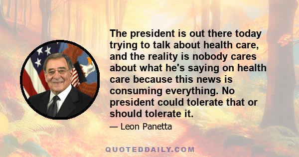 The president is out there today trying to talk about health care, and the reality is nobody cares about what he's saying on health care because this news is consuming everything. No president could tolerate that or