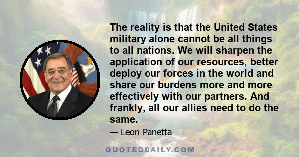 The reality is that the United States military alone cannot be all things to all nations. We will sharpen the application of our resources, better deploy our forces in the world and share our burdens more and more