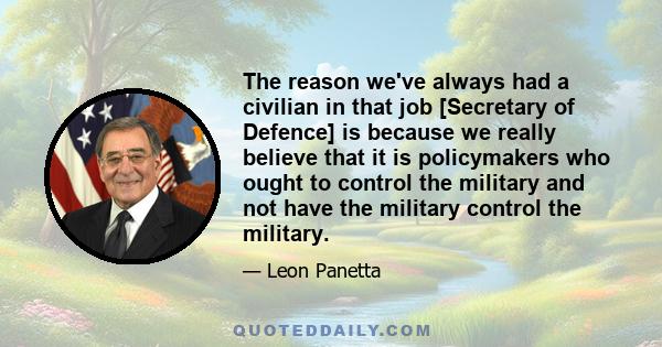 The reason we've always had a civilian in that job [Secretary of Defence] is because we really believe that it is policymakers who ought to control the military and not have the military control the military.