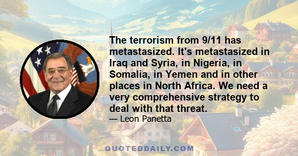 The terrorism from 9/11 has metastasized. It's metastasized in Iraq and Syria, in Nigeria, in Somalia, in Yemen and in other places in North Africa. We need a very comprehensive strategy to deal with that threat.