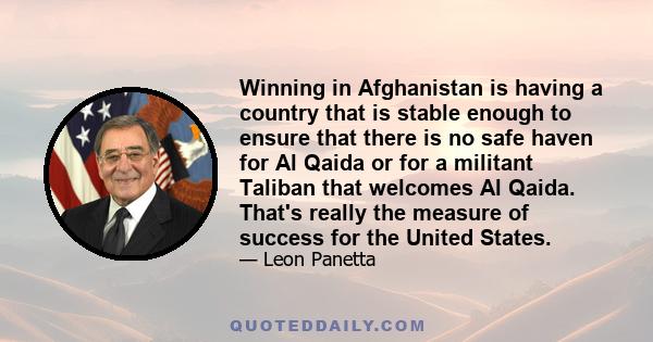 Winning in Afghanistan is having a country that is stable enough to ensure that there is no safe haven for Al Qaida or for a militant Taliban that welcomes Al Qaida. That's really the measure of success for the United