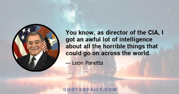 You know, as director of the CIA, I got an awful lot of intelligence about all the horrible things that could go on across the world.