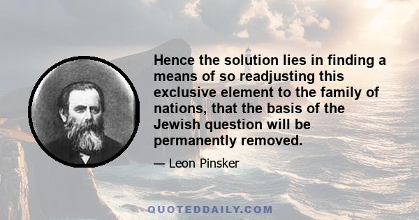 Hence the solution lies in finding a means of so readjusting this exclusive element to the family of nations, that the basis of the Jewish question will be permanently removed.