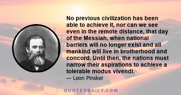 No previous civilization has been able to achieve it, nor can we see even in the remote distance, that day of the Messiah, when national barriers will no longer exist and all mankind will live in brotherhood and