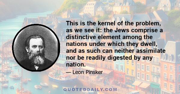 This is the kernel of the problem, as we see it: the Jews comprise a distinctive element among the nations under which they dwell, and as such can neither assimilate nor be readily digested by any nation.